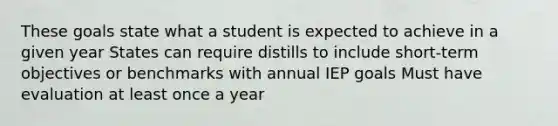 These goals state what a student is expected to achieve in a given year States can require distills to include short-term objectives or benchmarks with annual IEP goals Must have evaluation at least once a year