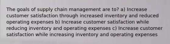 The goals of supply chain management are to? a) Increase customer satisfaction through increased inventory and reduced operating expenses b) Increase customer satisfaction while reducing inventory and operating expenses c) Increase customer satisfaction while increasing inventory and operating expenses