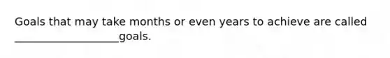 Goals that may take months or even years to achieve are called ___________________goals.