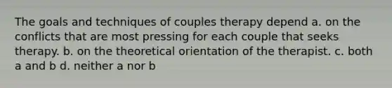 The goals and techniques of couples therapy depend a. on the conflicts that are most pressing for each couple that seeks therapy. b. on the theoretical orientation of the therapist. c. both a and b d. neither a nor b