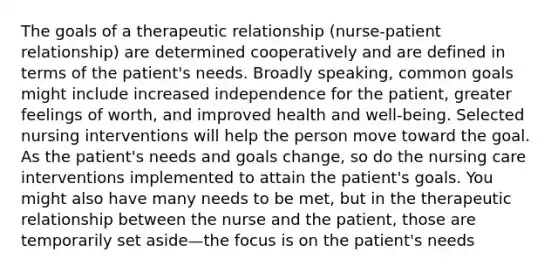 The goals of a therapeutic relationship (nurse-patient relationship) are determined cooperatively and are defined in terms of the patient's needs. Broadly speaking, common goals might include increased independence for the patient, greater feelings of worth, and improved health and well-being. Selected nursing interventions will help the person move toward the goal. As the patient's needs and goals change, so do the nursing care interventions implemented to attain the patient's goals. You might also have many needs to be met, but in the therapeutic relationship between the nurse and the patient, those are temporarily set aside—the focus is on the patient's needs