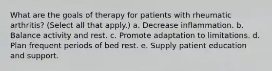 What are the goals of therapy for patients with rheumatic arthritis? (Select all that apply.) a. Decrease inflammation. b. Balance activity and rest. c. Promote adaptation to limitations. d. Plan frequent periods of bed rest. e. Supply patient education and support.