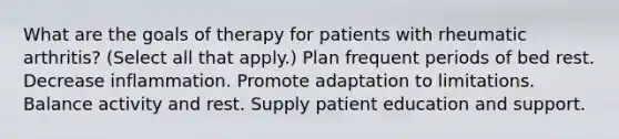 What are the goals of therapy for patients with rheumatic arthritis? (Select all that apply.) Plan frequent periods of bed rest. Decrease inflammation. Promote adaptation to limitations. Balance activity and rest. Supply patient education and support.