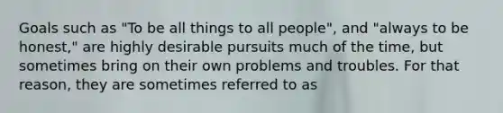 Goals such as "To be all things to all people", and "always to be honest," are highly desirable pursuits much of the time, but sometimes bring on their own problems and troubles. For that reason, they are sometimes referred to as