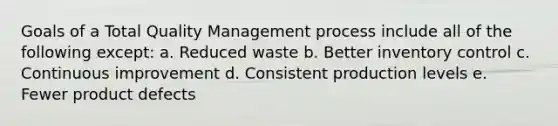 Goals of a Total Quality Management process include all of the following except: a. Reduced waste b. Better inventory control c. Continuous improvement d. Consistent production levels e. Fewer product defects