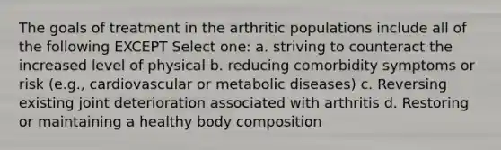 The goals of treatment in the arthritic populations include all of the following EXCEPT Select one: a. striving to counteract the increased level of physical b. reducing comorbidity symptoms or risk (e.g., cardiovascular or metabolic diseases) c. Reversing existing joint deterioration associated with arthritis d. Restoring or maintaining a healthy body composition