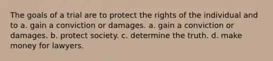 The goals of a trial are to protect the rights of the individual and to a. gain a conviction or damages. a. gain a conviction or damages. b. protect society. c. determine the truth. d. make money for lawyers.