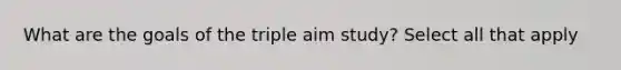 What are the goals of the triple aim study? Select all that apply