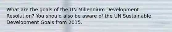 What are the goals of the UN Millennium Development Resolution? You should also be aware of the UN Sustainable Development Goals from 2015.