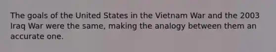 The goals of the United States in the Vietnam War and the 2003 Iraq War were the same, making the analogy between them an accurate one.