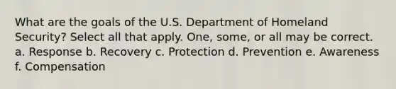 What are the goals of the U.S. Department of Homeland Security? Select all that apply. One, some, or all may be correct. a. Response b. Recovery c. Protection d. Prevention e. Awareness f. Compensation