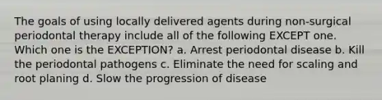 The goals of using locally delivered agents during non-surgical periodontal therapy include all of the following EXCEPT one. Which one is the EXCEPTION? a. Arrest periodontal disease b. Kill the periodontal pathogens c. Eliminate the need for scaling and root planing d. Slow the progression of disease