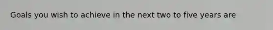 Goals you wish to achieve in the next two to five years are
