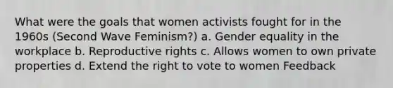 What were the goals that women activists fought for in the 1960s (Second Wave Feminism?) a. Gender equality in the workplace b. Reproductive rights c. Allows women to own private properties d. Extend the right to vote to women Feedback