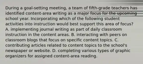 During a goal-setting meeting, a team of fifth-grade teachers has identified content-area writing as a major focus for the upcoming school year. Incorporating which of the following student activities into instruction would best support this area of focus? A. implementing journal writing as part of daily classroom instruction in the content areas. B. interacting with peers on classroom blogs that focus on specific content topics. C. contributing articles related to content topics to the school's newspaper or website. D. completing various types of graphic organizers for assigned content-area reading.