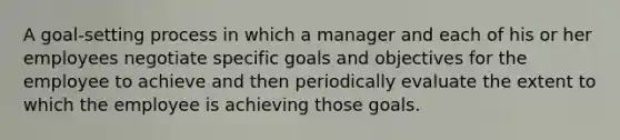 A goal-setting process in which a manager and each of his or her employees negotiate specific goals and objectives for the employee to achieve and then periodically evaluate the extent to which the employee is achieving those goals.