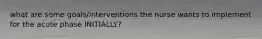 what are some goals/interventions the nurse wants to implement for the acute phase INITIALLY?
