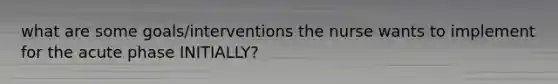 what are some goals/interventions the nurse wants to implement for the acute phase INITIALLY?