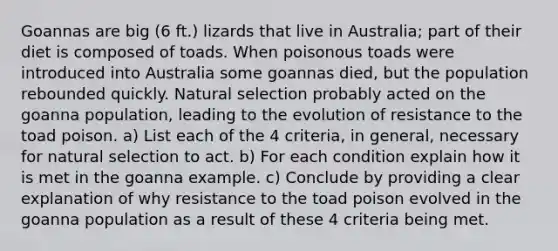 Goannas are big (6 ft.) lizards that live in Australia; part of their diet is composed of toads. When poisonous toads were introduced into Australia some goannas died, but the population rebounded quickly. Natural selection probably acted on the goanna population, leading to the evolution of resistance to the toad poison. a) List each of the 4 criteria, in general, necessary for natural selection to act. b) For each condition explain how it is met in the goanna example. c) Conclude by providing a clear explanation of why resistance to the toad poison evolved in the goanna population as a result of these 4 criteria being met.