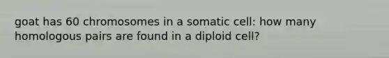 goat has 60 chromosomes in a somatic cell: how many homologous pairs are found in a diploid cell?