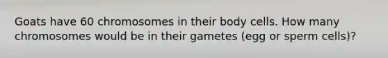 Goats have 60 chromosomes in their body cells. How many chromosomes would be in their gametes (egg or sperm cells)?