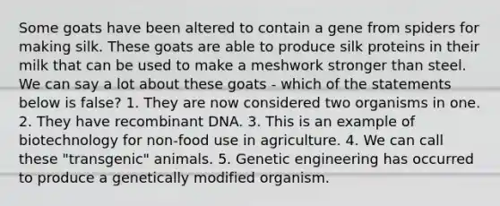 Some goats have been altered to contain a gene from spiders for making silk. These goats are able to produce silk proteins in their milk that can be used to make a meshwork stronger than steel. We can say a lot about these goats - which of the statements below is false? 1. They are now considered two organisms in one. 2. They have recombinant DNA. 3. This is an example of biotechnology for non-food use in agriculture. 4. We can call these "transgenic" animals. 5. Genetic engineering has occurred to produce a genetically modified organism.