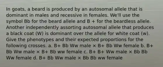 In goats, a beard is produced by an autosomal allele that is dominant in males and recessive in females. We'll use the symbol Bb for the beard allele and B + for the beardless allele. Another independently assorting autosomal allele that produces a black coat (W) is dominant over the allele for white coat (w). Give the phenotypes and their expected proportions for the following crosses. a. B+ Bb Ww male × B+ Bb Ww female b. B+ Bb Ww male × B+ Bb ww female c. B+ B+ Ww male × Bb Bb Ww female d. B+ Bb Ww male × Bb Bb ww female