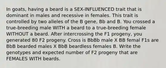 In goats, having a beard is a SEX-INFLUENCED trait that is dominant in males and recessive in females. This trait is controlled by two alleles of the B gene, Bb and B. You crossed a true-breeding male WITH a beard to a true-breeding female WITHOUT a beard. After intercrossing the F1 progeny, you generated 80 F2 progeny. Cross is BbBb male X BB femal F1s are BbB bearded males X BbB beardless females B. Write the genotypes and expected number of F2 progeny that are FEMALES WITH beards.