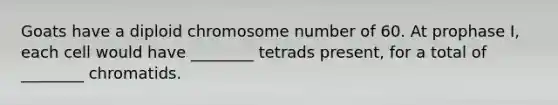 Goats have a diploid chromosome number of 60. At prophase I, each cell would have ________ tetrads present, for a total of ________ chromatids.