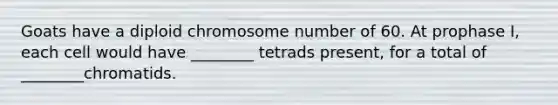 Goats have a diploid chromosome number of 60. At prophase I, each cell would have ________ tetrads present, for a total of ________chromatids.