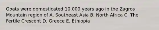 Goats were domesticated 10,000 years ago in the Zagros Mountain region of A. Southeast Asia B. North Africa C. The Fertile Crescent D. Greece E. Ethiopia