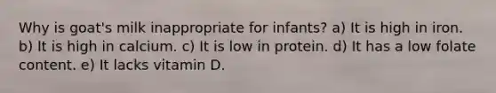 Why is goat's milk inappropriate for infants? a) It is high in iron. b) It is high in calcium. c) It is low in protein. d) It has a low folate content. e) It lacks vitamin D.