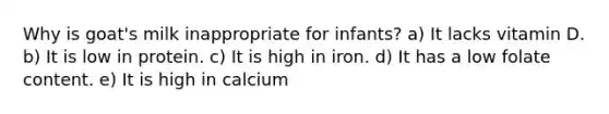 Why is goat's milk inappropriate for infants? a) It lacks vitamin D. b) It is low in protein. c) It is high in iron. d) It has a low folate content. e) It is high in calcium