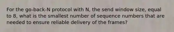 For the go-back-N protocol with N, the send window size, equal to 8, what is the smallest number of sequence numbers that are needed to ensure reliable delivery of the frames?