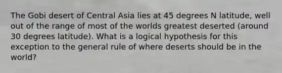 The Gobi desert of Central Asia lies at 45 degrees N latitude, well out of the range of most of the worlds greatest deserted (around 30 degrees latitude). What is a logical hypothesis for this exception to the general rule of where deserts should be in the world?