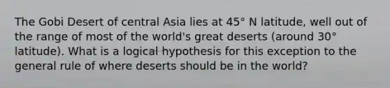 The Gobi Desert of central Asia lies at 45° N latitude, well out of the range of most of the world's great deserts (around 30° latitude). What is a logical hypothesis for this exception to the general rule of where deserts should be in the world?