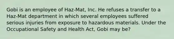 Gobi is an employee of Haz-Mat, Inc. He refuses a transfer to a Haz-Mat department in which several employees suffered serious injuries from exposure to hazardous materials. Under the Occupational Safety and Health Act, Gobi may be?