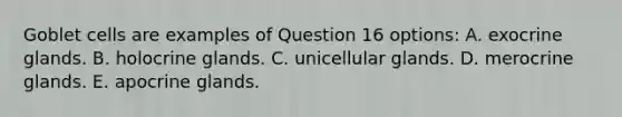 Goblet cells are examples of Question 16 options: A. exocrine glands. B. holocrine glands. C. unicellular glands. D. merocrine glands. E. apocrine glands.