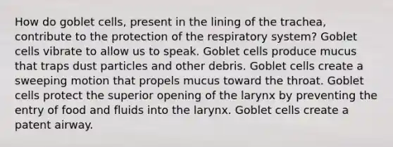 How do goblet cells, present in the lining of the trachea, contribute to the protection of the respiratory system? Goblet cells vibrate to allow us to speak. Goblet cells produce mucus that traps dust particles and other debris. Goblet cells create a sweeping motion that propels mucus toward the throat. Goblet cells protect the superior opening of the larynx by preventing the entry of food and fluids into the larynx. Goblet cells create a patent airway.