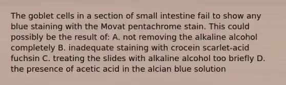 The goblet cells in a section of small intestine fail to show any blue staining with the Movat pentachrome stain. This could possibly be the result of: A. not removing the alkaline alcohol completely B. inadequate staining with crocein scarlet-acid fuchsin C. treating the slides with alkaline alcohol too briefly D. the presence of acetic acid in the alcian blue solution