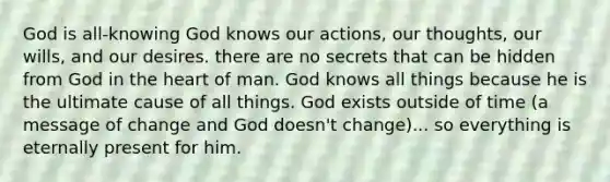 God is all-knowing God knows our actions, our thoughts, our wills, and our desires. there are no secrets that can be hidden from God in the heart of man. God knows all things because he is the ultimate cause of all things. God exists outside of time (a message of change and God doesn't change)... so everything is eternally present for him.