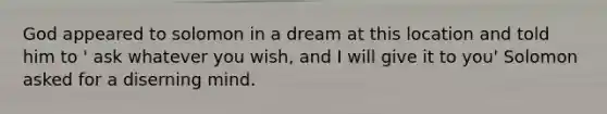 God appeared to solomon in a dream at this location and told him to ' ask whatever you wish, and I will give it to you' Solomon asked for a diserning mind.