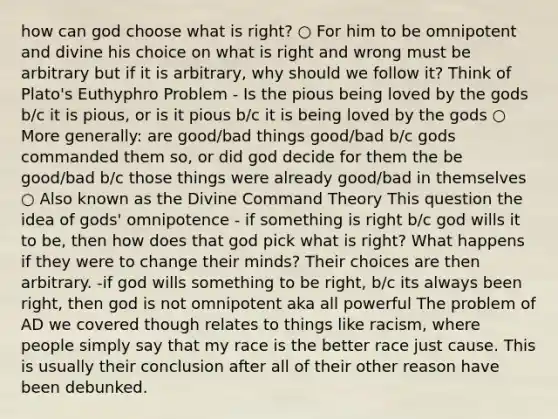 how can god choose what is right? ○ For him to be omnipotent and divine his choice on what is right and wrong must be arbitrary but if it is arbitrary, why should we follow it? Think of Plato's Euthyphro Problem - Is the pious being loved by the gods b/c it is pious, or is it pious b/c it is being loved by the gods ○ More generally: are good/bad things good/bad b/c gods commanded them so, or did god decide for them the be good/bad b/c those things were already good/bad in themselves ○ Also known as the Divine Command Theory This question the idea of gods' omnipotence - if something is right b/c god wills it to be, then how does that god pick what is right? What happens if they were to change their minds? Their choices are then arbitrary. -if god wills something to be right, b/c its always been right, then god is not omnipotent aka all powerful The problem of AD we covered though relates to things like racism, where people simply say that my race is the better race just cause. This is usually their conclusion after all of their other reason have been debunked.