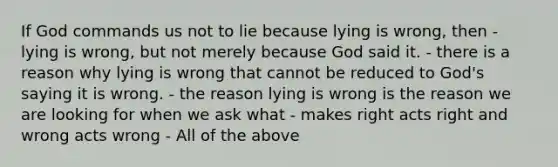 If God commands us not to lie because lying is wrong, then - lying is wrong, but not merely because God said it. - there is a reason why lying is wrong that cannot be reduced to God's saying it is wrong. - the reason lying is wrong is the reason we are looking for when we ask what - makes right acts right and wrong acts wrong - All of the above