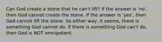 Can God create a stone that he can't lift? If the answer is 'no', then God cannot create the stone. If the answer is 'yes', then God cannot lift the stone. So either way, it seems, there is something God cannot do. If there is something God can't do, then God is NOT omnipotent.