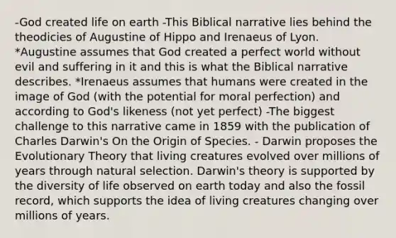 -God created life on earth -This Biblical narrative lies behind the theodicies of Augustine of Hippo and Irenaeus of Lyon. *Augustine assumes that God created a perfect world without evil and suffering in it and this is what the Biblical narrative describes. *Irenaeus assumes that humans were created in the image of God (with the potential for moral perfection) and according to God's likeness (not yet perfect) -The biggest challenge to this narrative came in 1859 with the publication of Charles Darwin's On the Origin of Species. - Darwin proposes the Evolutionary Theory that living creatures evolved over millions of years through natural selection. Darwin's theory is supported by the diversity of life observed on earth today and also the fossil record, which supports the idea of living creatures changing over millions of years.