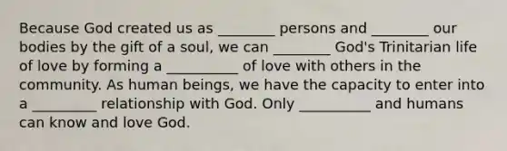 Because God created us as ________ persons and ________ our bodies by the gift of a soul, we can ________ God's Trinitarian life of love by forming a __________ of love with others in the community. As human beings, we have the capacity to enter into a _________ relationship with God. Only __________ and humans can know and love God.