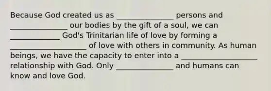 Because God created us as _______________ persons and _______________ our bodies by the gift of a soul, we can _____________ God's Trinitarian life of love by forming a ____________________ of love with others in community. As human beings, we have the capacity to enter into a ____________________ relationship with God. Only _______________ and humans can know and love God.