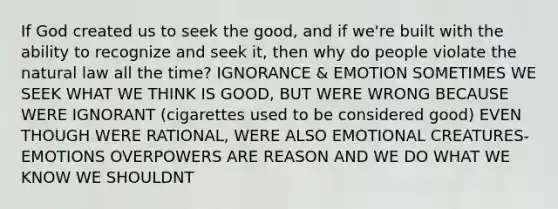 If God created us to seek the good, and if we're built with the ability to recognize and seek it, then why do people violate the natural law all the time? IGNORANCE & EMOTION SOMETIMES WE SEEK WHAT WE THINK IS GOOD, BUT WERE WRONG BECAUSE WERE IGNORANT (cigarettes used to be considered good) EVEN THOUGH WERE RATIONAL, WERE ALSO EMOTIONAL CREATURES- EMOTIONS OVERPOWERS ARE REASON AND WE DO WHAT WE KNOW WE SHOULDNT