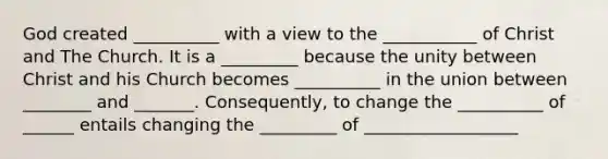 God created __________ with a view to the ___________ of Christ and The Church. It is a _________ because the unity between Christ and his Church becomes __________ in the union between ________ and _______. Consequently, to change the __________ of ______ entails changing the _________ of __________________